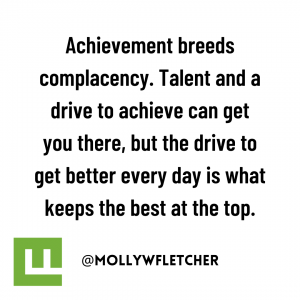 Achievement breeds complacency. Talent and a drive to achieve can get you there, but the drive to get better every day is what keeps the best at the top.
